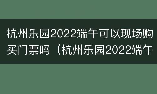 杭州乐园2022端午可以现场购买门票吗（杭州乐园2022端午可以现场购买门票吗）