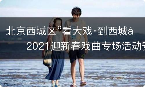 北京西城区“看大戏·到西城”2021迎新春戏曲专场活动安排通知
