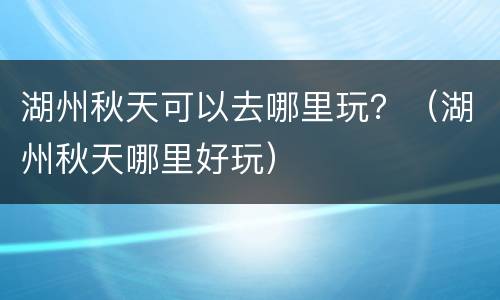 湖州秋天可以去哪里玩？（湖州秋天哪里好玩）