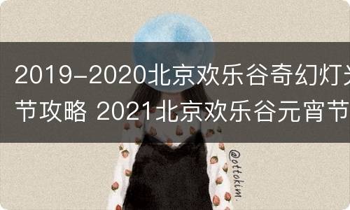 2019-2020北京欢乐谷奇幻灯光节攻略 2021北京欢乐谷元宵节灯会