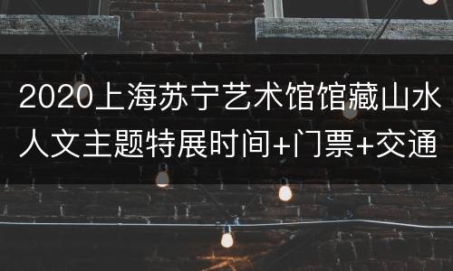 2020上海苏宁艺术馆馆藏山水人文主题特展时间+门票+交通