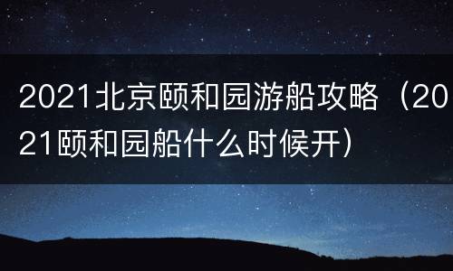 2021北京颐和园游船攻略（2021颐和园船什么时候开）