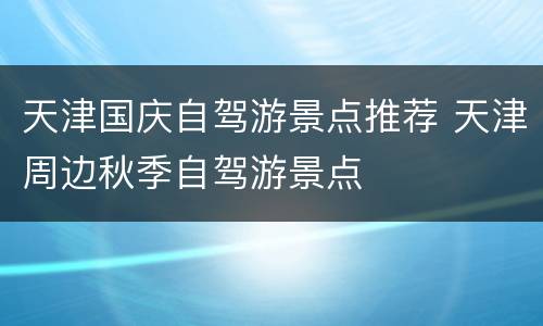天津国庆自驾游景点推荐 天津周边秋季自驾游景点
