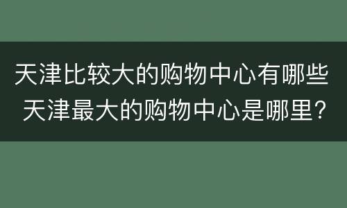 天津比较大的购物中心有哪些 天津最大的购物中心是哪里?
