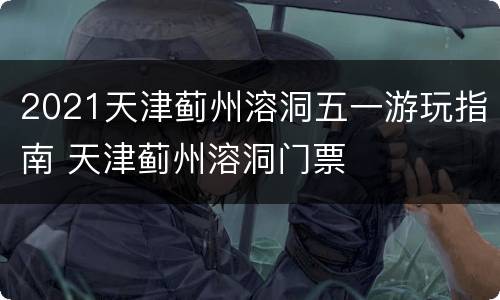 2021天津蓟州溶洞五一游玩指南 天津蓟州溶洞门票