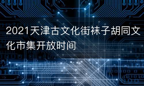 2021天津古文化街袜子胡同文化市集开放时间