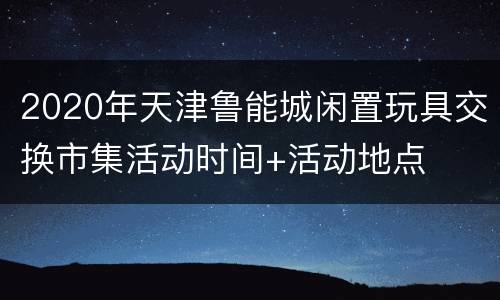 2020年天津鲁能城闲置玩具交换市集活动时间+活动地点