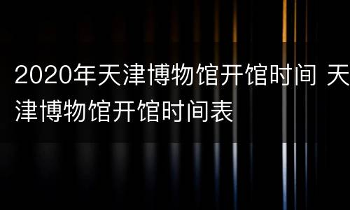 2020年天津博物馆开馆时间 天津博物馆开馆时间表