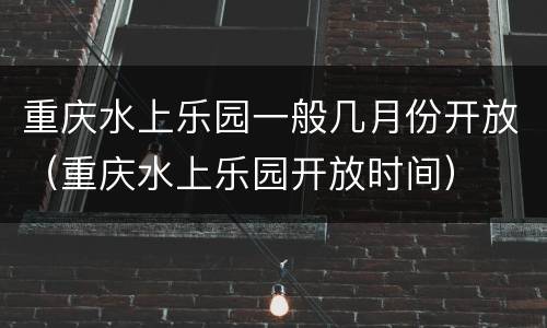 重庆水上乐园一般几月份开放（重庆水上乐园开放时间）