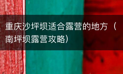 重庆沙坪坝适合露营的地方（南坪坝露营攻略）
