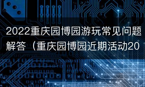 2022重庆园博园游玩常见问题解答（重庆园博园近期活动2021）