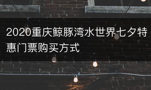2020重庆鲸豚湾水世界七夕特惠门票购买方式