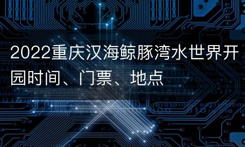 2022重庆汉海鲸豚湾水世界开园时间、门票、地点
