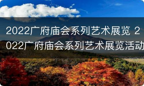 2022广府庙会系列艺术展览 2022广府庙会系列艺术展览活动