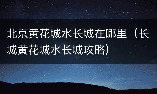 北京黄花城水长城在哪里（长城黄花城水长城攻略）