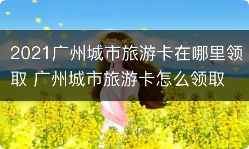 2021广州城市旅游卡在哪里领取 广州城市旅游卡怎么领取