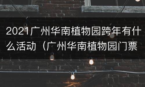 2021广州华南植物园跨年有什么活动（广州华南植物园门票优惠）