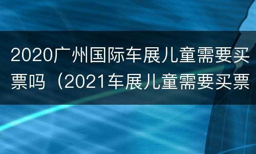 2020广州国际车展儿童需要买票吗（2021车展儿童需要买票吗）