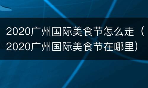2020广州国际美食节怎么走（2020广州国际美食节在哪里）