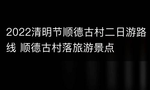 2022清明节顺德古村二日游路线 顺德古村落旅游景点