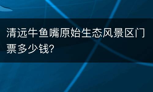 清远牛鱼嘴原始生态风景区门票多少钱？