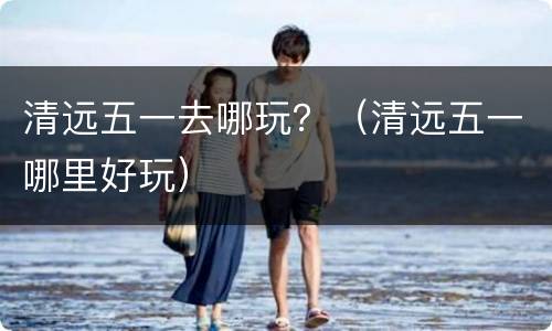 清远五一去哪玩？（清远五一哪里好玩）