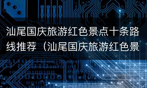 汕尾国庆旅游红色景点十条路线推荐（汕尾国庆旅游红色景点十条路线推荐图）