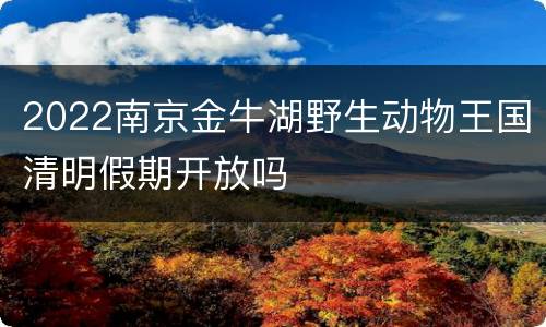 2022南京金牛湖野生动物王国清明假期开放吗