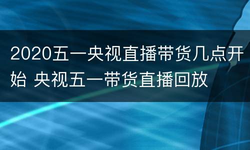 2020五一央视直播带货几点开始 央视五一带货直播回放