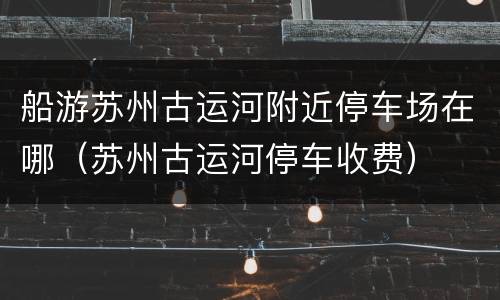 船游苏州古运河附近停车场在哪（苏州古运河停车收费）