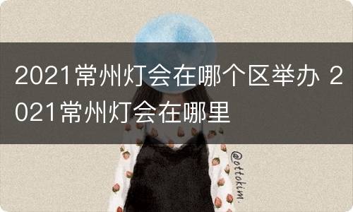 2021常州灯会在哪个区举办 2021常州灯会在哪里