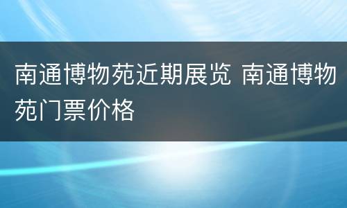 南通博物苑近期展览 南通博物苑门票价格