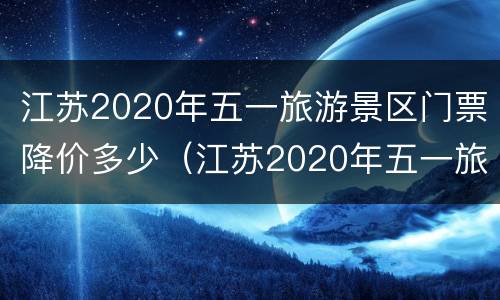 江苏2020年五一旅游景区门票降价多少（江苏2020年五一旅游景区门票降价多少钱）