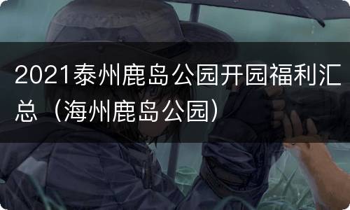 2021泰州鹿岛公园开园福利汇总（海州鹿岛公园）