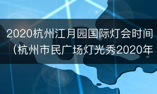 2020杭州江月园国际灯会时间（杭州市民广场灯光秀2020年时间）