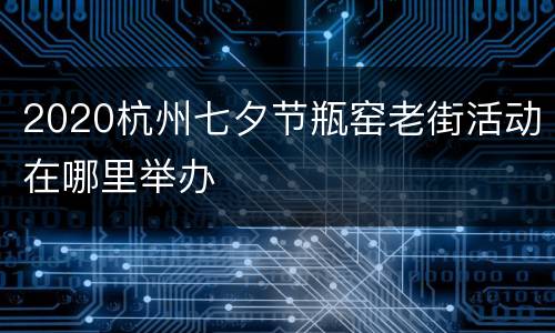 2020杭州七夕节瓶窑老街活动在哪里举办