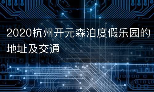 2020杭州开元森泊度假乐园的地址及交通