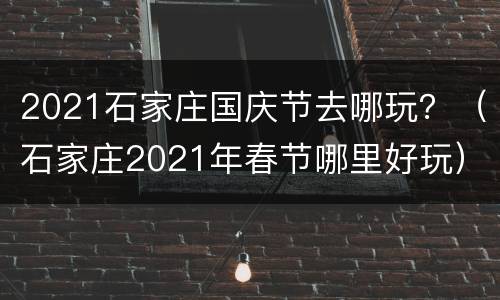 2021石家庄国庆节去哪玩？（石家庄2021年春节哪里好玩）