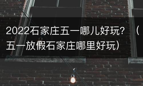 2022石家庄五一哪儿好玩？（五一放假石家庄哪里好玩）