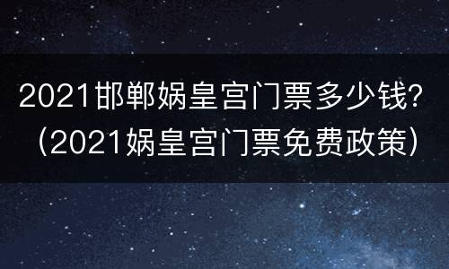 2021邯郸娲皇宫门票多少钱？（2021娲皇宫门票免费政策）
