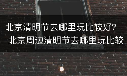 北京清明节去哪里玩比较好？ 北京周边清明节去哪里玩比较好