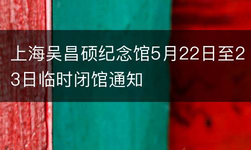 上海吴昌硕纪念馆5月22日至23日临时闭馆通知