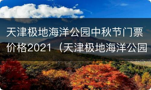 天津极地海洋公园中秋节门票价格2021（天津极地海洋公园门票多少钱一张）