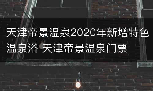 天津帝景温泉2020年新增特色温泉浴 天津帝景温泉门票