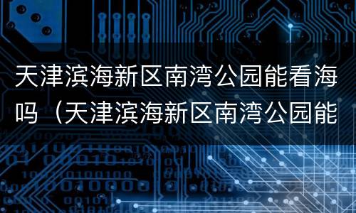 天津滨海新区南湾公园能看海吗（天津滨海新区南湾公园能看海吗现在）