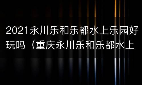 2021永川乐和乐都水上乐园好玩吗（重庆永川乐和乐都水上乐园门票）