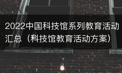 2022中国科技馆系列教育活动汇总（科技馆教育活动方案）