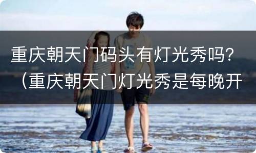 重庆朝天门码头有灯光秀吗？（重庆朝天门灯光秀是每晚开放吗?）