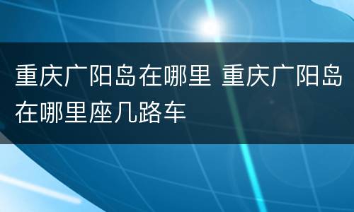 重庆广阳岛在哪里 重庆广阳岛在哪里座几路车