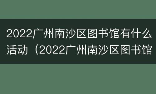 2022广州南沙区图书馆有什么活动（2022广州南沙区图书馆有什么活动可以参观）